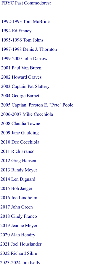 FBYC Past Commodores:  1992-1993 Tom McBride 1994 Ed Finney 1995-1996 Tom Johns 1997-1998 Denis J. Thornton 1999-2000 John Darrow 2001 Paul Van Buren 2002 Howard Graves 2003 Captain Pat Slattery 2004 George Barnett 2005 Captian, Preston E. "Pete" Poole 2006-2007 Mike Cocchiola 2008 Claudia Towne 2009 Jane Gaulding 2010 Dee Cocchiola  2011 Rich Franco  2012 Greg Hansen 2013 Randy Meyer 2014 Len Dignard 2015 Bob Jaeger 2016 Joe Lindholm 2017 John Green 2018 Cindy Franco 2019 Jeanne Meyer 2020 Alan Hendry 2021 Joel Houslander 2022 Richard Sibru 2023-2024 Jim Kelly